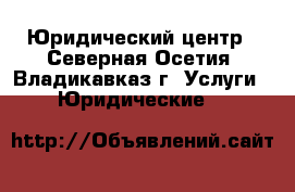 Юридический центр - Северная Осетия, Владикавказ г. Услуги » Юридические   